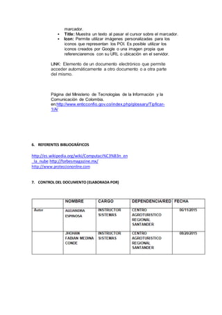 marcador.
 Title: Muestra un texto al pasar el cursor sobre el marcador.
 Icon: Permite utilizar imágenes personalizadas para los
iconos que representan los POI. Es posible utilizar los
iconos creados por Google o una imagen propia que
referenciaremos con su URL o ubicación en el servidor.
LINK: Elemento de un documento electrónico que permite
acceder automáticamente a otro documento o a otra parte
del mismo.
Página del Ministerio de Tecnologías de la Información y la
Comunicación de Colombia.
en:http://www.enticconfio.gov.co/index.php/glossary/Tipficar-
1/A/
6. REFERENTES BIBLIOGRÁFICOS
http://es.wikipedia.org/wiki/Computaci%C3%B3n_en
_la_nube http://forbesmagazine.mx/
http://www.protecciononline.com
7. CONTROL DEL DOCUMENTO (ELABORADA POR)
 