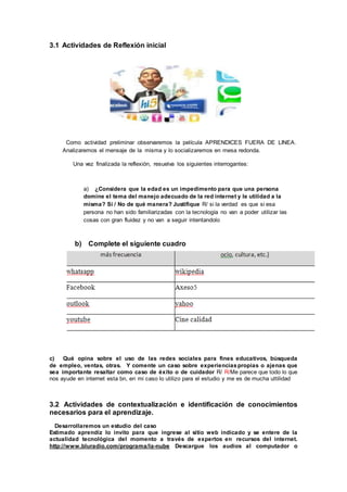 3.1 Actividades de Reflexión inicial
Como actividad preliminar observaremos la película APRENDICES FUERA DE LINEA.
Analizaremos el mensaje de la misma y lo socializaremos en mesa redonda.
Una vez finalizada la reflexión, resuelva los siguientes interrogantes:
a) ¿Considera que la edad es un impedimento para que una persona
domine el tema del manejo adecuado de la red internet y le utilidad a la
misma? Si / No de qué manera? Justifique R/ si la verdad es que si esa
persona no han sido familiarizadas con la tecnología no van a poder utilizar las
cosas con gran fluidez y no van a seguir intentandolo
b) Complete el siguiente cuadro
c) Qué opina sobre el uso de las redes sociales para fines educativos, búsqueda
de empleo, ventas, otras. Y comente un caso sobre experienciaspropias o ajenas que
sea importante resaltar como caso de éxito o de cuidador R/ R/Me parece que todo lo que
nos ayude en internet esta bn, en mi caso lo utilizo para el estudio y me es de mucha uttilidad
3.2 Actividades de contextualización e identificación de conocimientos
necesarios para el aprendizaje.
Desarrollaremos un estudio del caso
Estimado aprendiz lo invito para que ingrese al sitio web indicado y se entere de la
actualidad tecnológica del momento a través de expertos en recursos del internet.
http://www.bluradio.com/programa/la-nube Descargue los audios al computador o
 