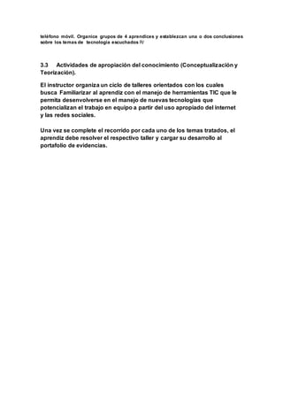 teléfono móvil. Organice grupos de 4 aprendices y establezcan una o dos conclusiones
sobre los temas de tecnología escuchados R/
3.3 Actividades de apropiación del conocimiento (Conceptualización y
Teorización).
El instructor organiza un ciclo de talleres orientados con los cuales
busca Familiarizar al aprendiz con el manejo de herramientas TIC que le
permita desenvolverse en el manejo de nuevas tecnologías que
potencializan el trabajo en equipo a partir del uso apropiado del internet
y las redes sociales.
Una vez se complete el recorrido por cada uno de los temas tratados, el
aprendiz debe resolver el respectivo taller y cargar su desarrollo al
portafolio de evidencias.
 