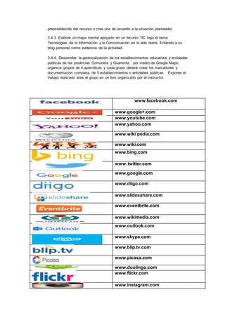 preestablecida del recurso o cree una de acuerdo a la situación planteada)
3.4.3. Elabore un mapa mental apoyado en un recurso TIC bajo el tema:
Tecnologías de la Información y la Comunicación en la vida diaria. Enlácelo a su
blog personal como evidencia de la actividad.
3.4.4. Desarrollar la geolocalización de los establecimientos educativos y entidades
públicas de las provincias Comunera y Guanenta por medio de Google Maps,
organice grupos de 4 aprendices y cada grupo deberá crear los marcadores y
documentación completa, de 5 establecimientos o entidades públicas. Exponer el
trabajo realizado ante el grupo en un foro organizado por el instructor.
www.facebook.com
www.google+.com
www.youtube.com
www.yahoo.com
www.wiki´pedia.com
www.wiki.com
www.bing.com
www.twitter.com
www.google.com
www.diigo.com
www.slidesahare.com
www.eventbrite.com
www.wikimedia.com
www.outlook.com
www.skype.com
www.blip.tv.com
www.picasa.com
www.duolingo.com
www.flickr.com
www.instagram.com
 