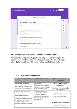Para la elaboración del formulario segui los siguientes pasos :
Primero entre a mi cuenta de gmail y me dirigi a google drive oprimi la
opción nuevo-mas formulario, y me dispuse a realizar las preguntas por
ultimo Sali y me diriji a mi drive para verificar que hubiera guardao todo
3.5 Actividades de evaluación.
 