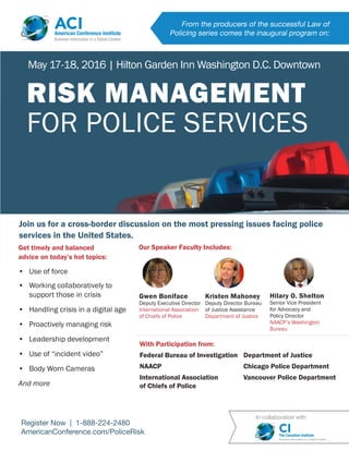 From the producers of the successful Law of
Policing series comes the inaugural program on:
ACIAmerican Conference Institute
Business Information in a Global Context
Register Now | 1-888-224-2480
AmericanConference.com/PoliceRisk
Join us for a cross-border discussion on the most pressing issues facing police
services in the United States.
Gwen Boniface
Deputy Executive Director
International Association
of Chiefs of Police
Get timely and balanced
advice on today’s hot topics:
•	 Use of force
•	 Working collaboratively to
support those in crisis
•	 Handling crisis in a digital age
•	 Proactively managing risk
•	 Leadership development
•	 Use of “incident video”
•	 Body Worn Cameras
And more
With Participation from:
Federal Bureau of Investigation
NAACP
International Association
of Chiefs of Police
Department of Justice
Chicago Police Department
Vancouver Police Department
EARN CPD
HOURS
RISK MANAGEMENT
FOR POLICE SERVICES
May 17-18, 2016 | Hilton Garden Inn Washington D.C. Downtown
In collaboration with
CIThe Canadian Institute
Business Information in a Global Context
Our Speaker Faculty Includes:
Kristen Mahoney
Deputy Director Bureau
of Justice Assistance
Department of Justice
Hilary O. Shelton
Senior Vice President
for Advocacy and
Policy Director
NAACP’s Washington
Bureau
 