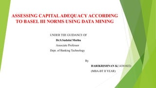 ASSESSING CAPITALADEQUACY ACCORDING
TO BASEL III NORMS USING DATA MINING
UNDER THE GUIDANCE OF
Dr.S.Sudalai Muthu
Associate Professor
Dept. of Banking Technology
By
HARIKRISHNAN K(14381022)
(MBA-BT II YEAR)
 