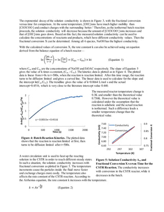 The exponential decay of the solution conductivity is shown in Figure 3, with the fractional conversion
versus time for comparison. At the same temperature, [OH-
] ions have much higher mobility than
[CH3COO-
] and conduct charges with the surrounding better.1
Therefore,as the isothermal batch reaction
proceeds,the solution conductivity will decrease because the amount of [CH3COO-
] ions increases and
that of [OH-
] ions goes down. Based on this fact,the measured solution conductivity can be used to
calculate the concentrations of reactants and products, which have different conductivity values. Then the
fractional conversion X can be determined. Among all 4 species, NaOH has the highest conductivity.
With the calculated values of conversion X, the rate constant k can also be achieved using an equation
derived from the balance equation of a batch reactor—
ln (
𝐶 𝑎𝑜
𝐶 𝑏𝑜
−𝑋
1−𝑋
) = ln (
𝐶 𝑎𝑜
𝐶 𝑏𝑜
) + (C 𝑎𝑜 − C 𝑏𝑜) × kt (Equation 1)
where Cao and Cbo are the concentrations of NaOH and EtOAC respectively. The slope of Equation 5
gives the value of k times a constant, (Cao - Cbo). The kinetics data is plotted as in Figure 4. The plotted
data is linear from t=0s to t=500s, when the reaction is reaction limited. After this time range, the reaction
turns to be diffusion limited and gives a curved line. The linear data is used to calculate for the slope and
the intercept ln(Cao/Cbo). The trendline gives the value of k=0.0664 L/mol s and the actual
intercept=0.4516, which is very close to the literature intercept value 0.440.
The measured reactor temperature change is
0.3K and smaller than the theoretical value
0.756K. However the theoretical value is
calculated under the assumption that the
reaction is adiabatic and the actual reaction
is isothermal. Such a difference leads a
smaller temperature change than the
theoretical value.
A water circulation unit is used to heat up the reacting
solution in the CSTR in order to reach different steady states.
In such a situation, the solution conductivity increases with
fractional conversion as plotted in Figure 5. The temperature
increments cause the particles inside the fluid move faster
and exchange charges more easily. The temperature also
affects the rate constant of the CSTR reaction. According to
the Arrhenius equation, the rate constant k increases with the temperature.
𝑘 = 𝐴𝑒−
𝐸 𝑎
𝑅𝑇 (Equation 2)
y = 0.0015x + 0.4516
0
0.5
1
1.5
2
0 500 1000 1500 2000
A=ln(Cao-Cbo)+(Cao-Cbo)*kt
Time (s)
Figure 4: Batch Reaction Kinetics. The plotted data
shows that the reaction is reaction limited at first, then
turns to be diffusion limited after t=500s.
Figure 5: Solution Conductivity Λm and
Fractional Conversion Xversus Time for the
CSTR Reaction. The conductivity increases
with conversion in the CSTR reactor, while it
decreases in the batch.
0.75
0.8
0.85
0.9
6.60
6.80
7.00
7.20
7.40
7.60
292 297 302 307
FractionalConversionX
Conductivity(mS)
Temperature (K)
Conductivity
Conversion
 