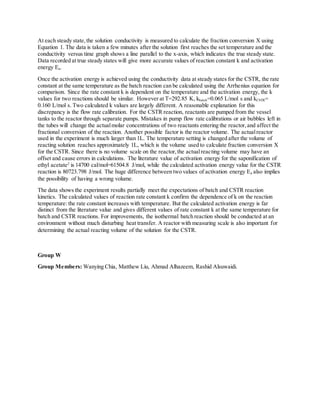 At each steady state,the solution conductivity is measured to calculate the fraction conversion X using
Equation 1. The data is taken a few minutes after the solution first reaches the set temperature and the
conductivity versus time graph shows a line parallel to the x-axis, which indicates the true steady state.
Data recorded at true steady states will give more accurate values of reaction constant k and activation
energy Ea.
Once the activation energy is achieved using the conductivity data at steady states for the CSTR, the rate
constant at the same temperature as the batch reaction can be calculated using the Arrhenius equation for
comparison. Since the rate constant k is dependent on the temperature and the activation energy, the k
values for two reactions should be similar. However at T=292.85 K, kbatch=0.065 L/mol s and kCSTR=
0.160 L/mol s. Two calculated k values are largely different. A reasonable explanation for this
discrepancy is the flow rate calibration. For the CSTR reaction, reactants are pumped from the vessel
tanks to the reactor through separate pumps. Mistakes in pump flow rate calibrations or air bubbles left in
the tubes will change the actualmolar concentrations of two reactants entering the reactor,and affect the
fractional conversion of the reaction. Another possible factor is the reactor volume. The actualreactor
used in the experiment is much larger than 1L. The temperature setting is changed after the volume of
reacting solution reaches approximately 1L, which is the volume used to calculate fraction conversion X
for the CSTR. Since there is no volume scale on the reactor,the actualreacting volume may have an
offset and cause errors in calculations. The literature value of activation energy for the saponification of
ethyl acetate2
is 14700 cal/mol=61504.8 J/mol, while the calculated activation energy value for the CSTR
reaction is 80723.798 J/mol. The huge difference between two values of activation energy Ea also implies
the possibility of having a wrong volume.
The data shows the experiment results partially meet the expectations of batch and CSTR reaction
kinetics. The calculated values of reaction rate constant k confirm the dependence of k on the reaction
temperature: the rate constant increases with temperature. But the calculated activation energy is far
distinct from the literature value and gives different values of rate constant k at the same temperature for
batch and CSTR reactions. For improvements, the isothermal batch reaction should be conducted at an
environment without much disturbing heat transfer. A reactor with measuring scale is also important for
determining the actual reacting volume of the solution for the CSTR.
Group W
Group Members: Wanying Chia, Matthew Liu, Ahmad Alhazeem, Rashid Alsuwaidi.
 