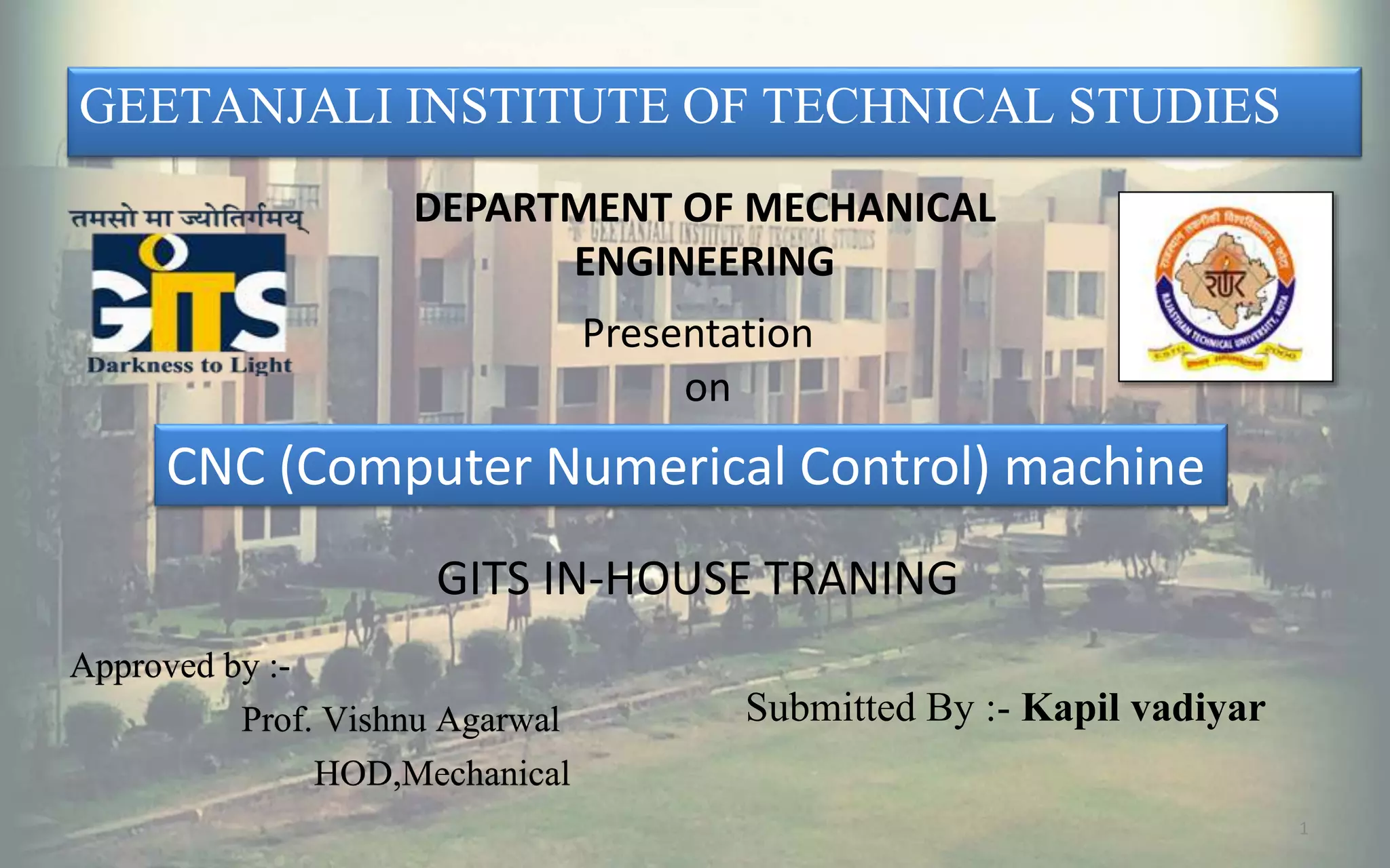 1
GEETANJALI INSTITUTE OF TECHNICAL STUDIES
Presentation
on
DEPARTMENT OF MECHANICAL
ENGINEERING
CNC (Computer Numerical Control) machine
GITS IN-HOUSE TRANING
Approved by :-
Prof. Vishnu Agarwal
HOD,Mechanical
Submitted By :- Kapil vadiyar
 