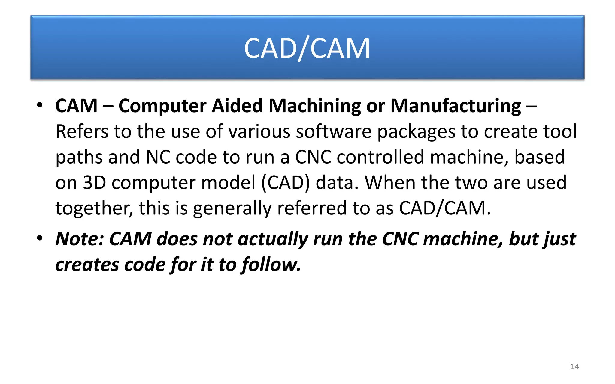 CAD/CAM
• CAM – Computer Aided Machining or Manufacturing –
Refers to the use of various software packages to create tool
paths and NC code to run a CNC controlled machine, based
on 3D computer model (CAD) data. When the two are used
together, this is generally referred to as CAD/CAM.
• Note: CAM does not actually run the CNC machine, but just
creates code for it to follow.
14
 