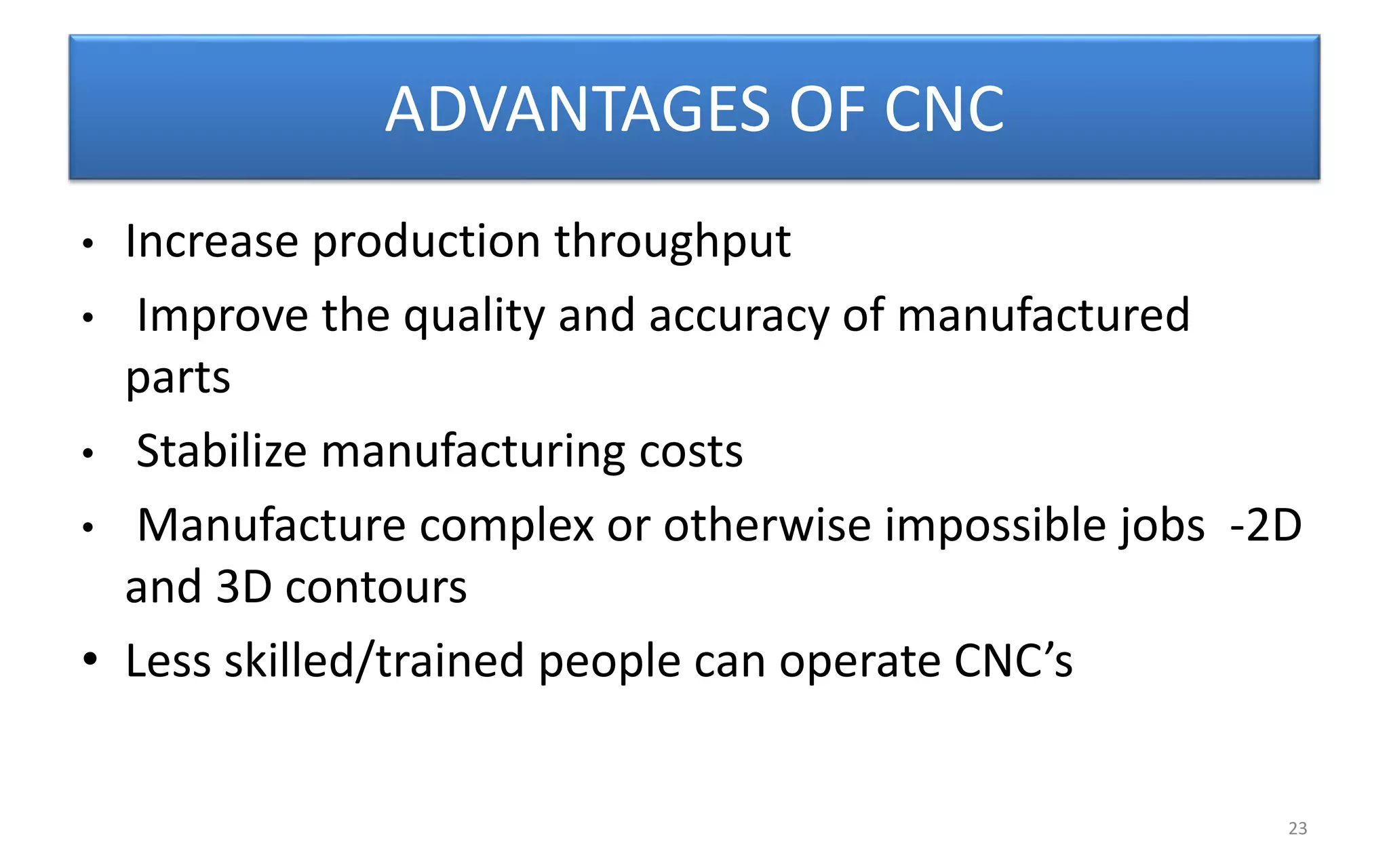 ADVANTAGES OF CNC
• Increase production throughput
• Improve the quality and accuracy of manufactured
parts
• Stabilize manufacturing costs
• Manufacture complex or otherwise impossible jobs -2D
and 3D contours
• Less skilled/trained people can operate CNC’s
23
 