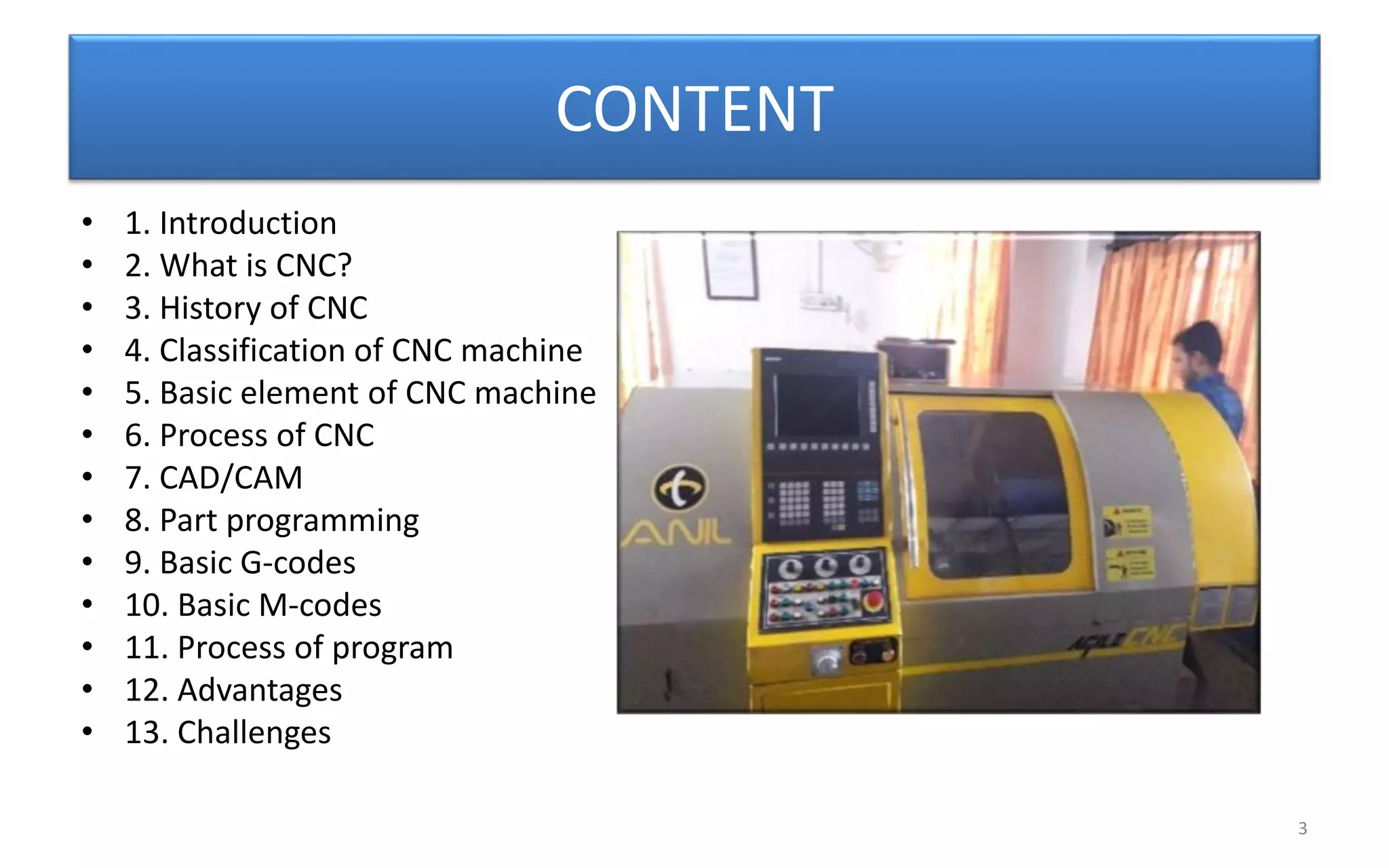 CONTENT
• 1. Introduction
• 2. What is CNC?
• 3. History of CNC
• 4. Classification of CNC machine
• 5. Basic element of CNC machine
• 6. Process of CNC
• 7. CAD/CAM
• 8. Part programming
• 9. Basic G-codes
• 10. Basic M-codes
• 11. Process of program
• 12. Advantages
• 13. Challenges
3
 