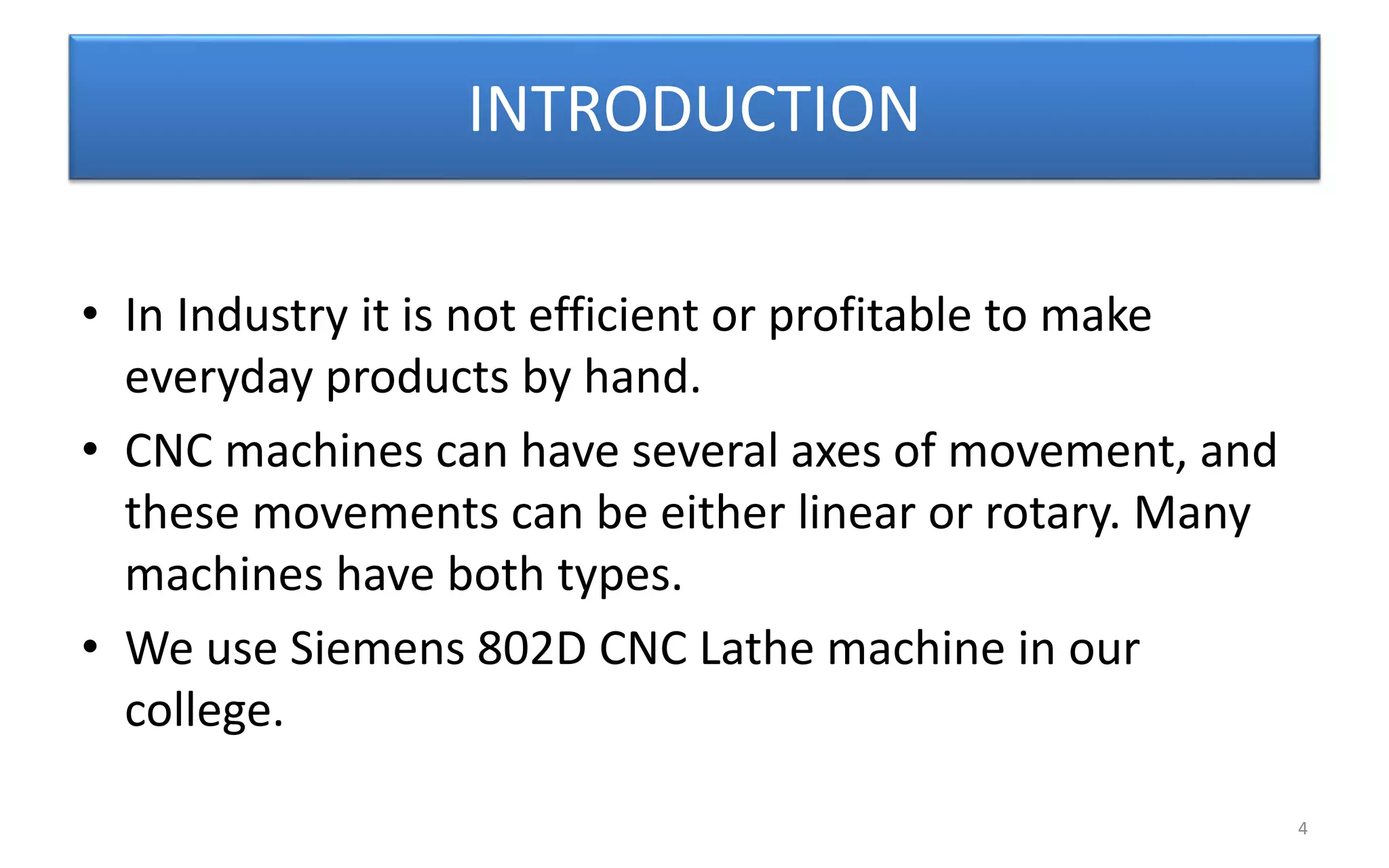 INTRODUCTION
• In Industry it is not efficient or profitable to make
everyday products by hand.
• CNC machines can have several axes of movement, and
these movements can be either linear or rotary. Many
machines have both types.
• We use Siemens 802D CNC Lathe machine in our
college.
4
 