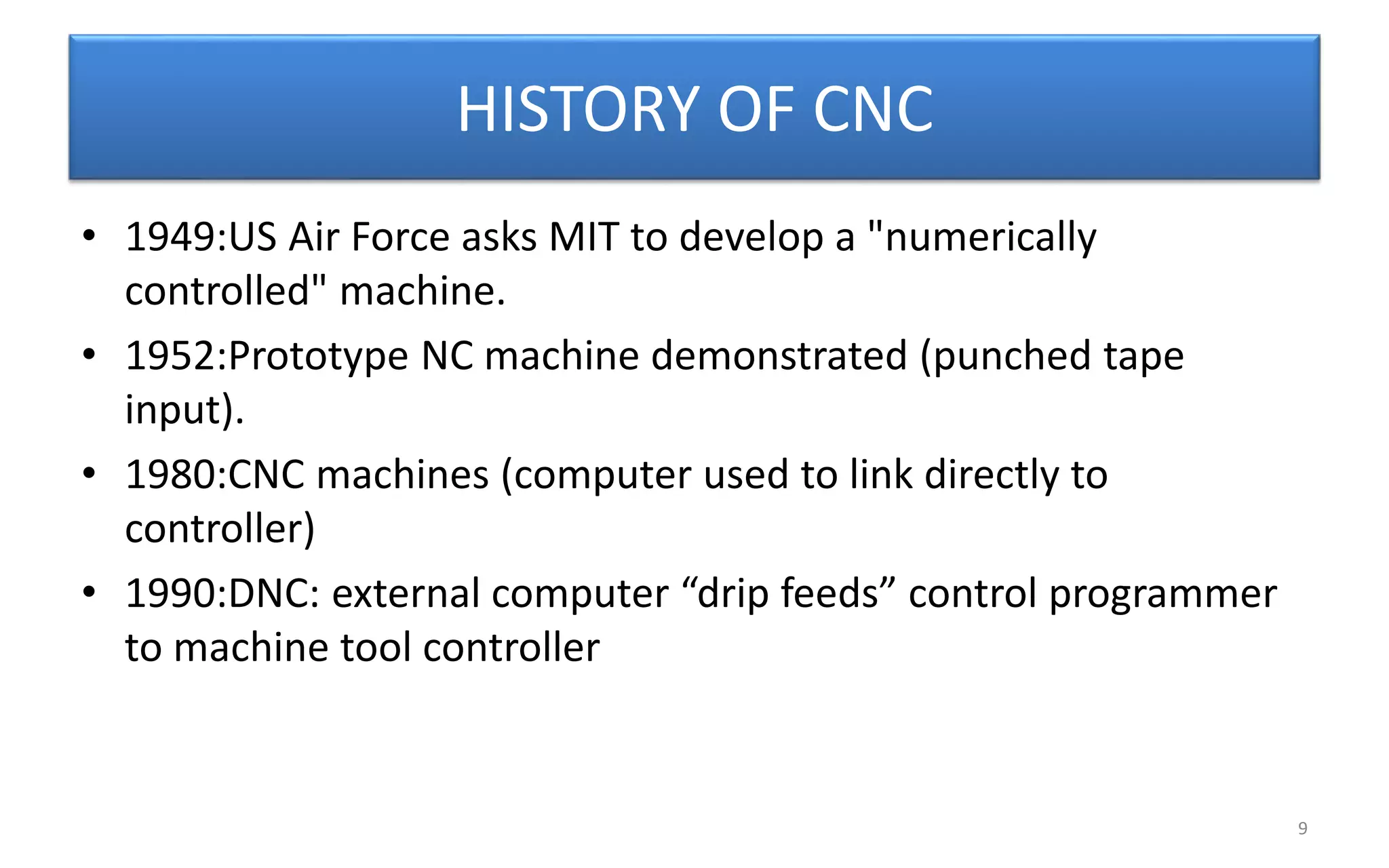 HISTORY OF CNC
• 1949:US Air Force asks MIT to develop a "numerically
controlled" machine.
• 1952:Prototype NC machine demonstrated (punched tape
input).
• 1980:CNC machines (computer used to link directly to
controller)
• 1990:DNC: external computer “drip feeds” control programmer
to machine tool controller
9
 