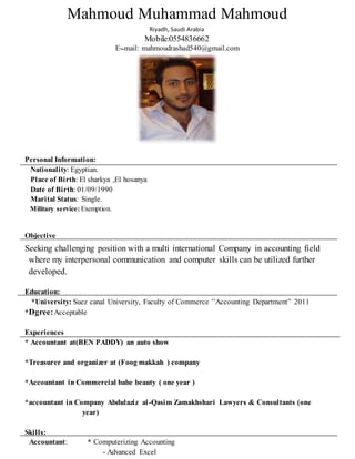 Mahmoud Muhammad Mahmoud
Riyadh, Saudi Arabia
Mobile:0554836662
E-‫ـ‬mail: mahmoudrashad540@gmail.com
Personal Information:
Nationality: Egyptian.
Place of Birth: El sharkya ,El hosanya
Date of Birth: 01/09/1990
Marital Status: Single.
Military service: Exemption.
Objective
Seeking challenging position with a multi international Company in accounting field
where my interpersonal communication and computer skills can be utilized further
developed.
Education:
*University: Suez canal University, Faculty of Commerce ’’Accounting Department” 2011
*Dgree:Acceptable
Experiences
* Accountant at(BEN PADDY) an auto show
*Treasurer and organizer at (Foog makkah ) company
*Accountant in Commercial babe beauty ( one year )
*accountant in Company Abdulaziz al-Qasim Zamakhshari Lawyers & Consultants (one
year)
Skills:
Accountant: * Computerizing Accounting
- Advanced Excel
 