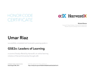 Gregory R. Anrig Professor of Educational Leadership
Harvard University Graduate School of Education
Richard Elmore
HONOR CODE CERTIFICATE Verify the authenticity of this certificate at
CERTIFICATE
HONOR CODE
Umar Riaz
successfully completed and received a passing grade in
GSE2x: Leaders of Learning
a course of study offered by HarvardX, an online learning
initiative of Harvard University through edX.
Issued August 28th, 2014 https://verify.edx.org/cert/430d20c3d56b405cafe232e22657bc74
 