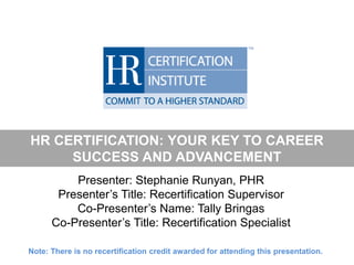 HR CERTIFICATION: YOUR KEY TO CAREER
SUCCESS AND ADVANCEMENT
Presenter: Stephanie Runyan, PHR
Presenter’s Title: Recertification Supervisor
Co-Presenter’s Name: Tally Bringas
Co-Presenter’s Title: Recertification Specialist
Note: There is no recertification credit awarded for attending this presentation.
 