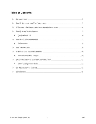 © 2013 Host Integrity Systems, Inc. 1 VMS
Table of Contents
INTRODUCTION ................................................................................................................... 2
THE IT SECURITY AND VM CHALLENGE ............................................................................ 2
IT SECURITY PROCESSES AND INTEGRATION OBJECTIVES .................................................. 4
THE QUALYSGUARD BENEFIT ............................................................................................ 5
QualysGuard UI ............................................................................................................ 6
THE DEVELOPMENT PROCESS ............................................................................................. 7
Deliverables................................................................................................................... 8
THE VM PROCESS............................................................................................................... 9
IT INTERFACES AND INTEGRATIONS ................................................................................. 10
Authoritative Data Sources.......................................................................................... 10
QUALYSGUARD VM SERVICE CONFIGURATION ............................................................... 12
Other Configuration Items........................................................................................... 13
CO-MANAGED VM SERVICE............................................................................................. 13
CONCLUSION .................................................................................................................... 15
 