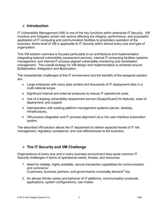 © 2013 Host Integrity Systems, Inc. 2 VMS
Introduction
IT Vulnerability Management (VM) is one of the key functions within enterprise IT Security. VM
monitors and mitigates certain risk vectors affecting the integrity, performance, and purposeful
application of IT computing and communication facilities to proprietary operation of the
business. Some level of VM is applicable to IT Security within almost every size and type of
organization.
This VM solution overview is focused particularly to an architecture and implementation
integrating external vulnerability assessment services, internal IT computing facilities systems
management, and internal IT process aligned vulnerability monitoring and remediation
management. The overall strategy for VM design and implementation is centered around
Collaboration, Integration and Automation .
The characteristic challenges of this IT environment and the benefits of the designed solution
are:
Large enterprise with many data centers and thousands of IT deployment sites in a
multi-national scope.
Significant internal and external pressures to reduce IT operational costs.
Use of a leading vulnerability assessment service (QualysGuard) for features, ease of
deployment, and support.
Interoperation with existing platform management systems (server, desktop,
infrastructure).
VM process integration and IT process alignment via a rich user interface automation
system.
The described VM solution allows the IT department to deliver expected levels of IT risk
management, regulatory compliance, and cost effectiveness to the business.
The IT Security and VM Challenge
Organizations of every size and in every business environment face some common IT
Security challenges in terms of operational needs, threats, and resources:
1. Need for reliable, highly available, secure transaction capabilities for communication
and commerce1
.
Customers, business partners, and governments universally demand2
this.
2. An almost infinite variety and behavior of IT platforms, communication protocols,
applications, system configurations, use modes.
 