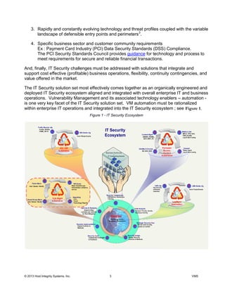 © 2013 Host Integrity Systems, Inc. 3 VMS
3. Rapidly and constantly evolving technology and threat profiles coupled with the variable
landscape of defensible entry points and perimeters3
.
4. Specific business sector and customer community requirements
Ex : Payment Card Industry (PCI) Data Security Standards (DSS) Compliance.
The PCI Security Standards Council provides guidance for technology and process to
meet requirements for secure and reliable financial transactions.
And, finally, IT Security challenges must be addressed with solutions that integrate and
support cost effective (profitable) business operations, flexibility, continuity contingencies, and
value offered in the market.
The IT Security solution set most effectively comes together as an organically engineered and
deployed IT Security ecosystem aligned and integrated with overall enterprise IT and business
operations. Vulnerability Management and its associated technology enablers automation -
is one very key facet of the IT Security solution set. VM automation must be rationalized
within enterprise IT operations and integrated into the IT Security ecosystem ; see .
Figure 1 - IT Security Ecosystem
 