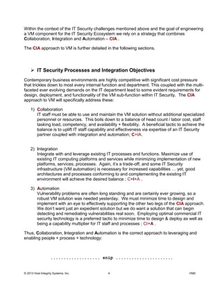 © 2013 Host Integrity Systems, Inc. 4 VMS
Within the context of the IT Security challenges mentioned above and the goal of engineering
a VM component for the IT Security Ecosystem we rely on a strategy that combines
Collaboration, Integration and Automation CIA .
The CIA approach to VM is further detailed in the following sections.
IT Security Processes and Integration Objectives
Contemporary business environments are highly competitive with significant cost pressure
that trickles down to most every internal function and department. This coupled with the multi-
faceted ever evolving demands on the IT department lead to some evident requirements for
design, deployment, and functionality of the VM sub-function within IT Security. The CIA
approach to VM will specifically address these:
1) Collaboration
IT staff must be able to use and maintain the VM solution without additional specialized
personnel or resources. This boils down to a balance of head count / labor cost, staff
tasking load, competency, and availability + flexibility. A beneficial tactic to achieve the
balance is to uplift IT staff capability and effectiveness via expertise of an IT Security
partner coupled with integration and automation; C+IA.
2) Integration
Integrate with and leverage existing IT processes and functions. Maximize use of
existing IT computing platforms and services while minimizing implementation of new
-off; and some IT Security
infrastructure (VM automation) is necessary fo
architectures and processes conforming to and complementing the existing IT
environment will achieve the desired balance ; C+I+A .
3) Automation
Vulnerability problems are often long standing and are certainly ever growing, so a
robust VM solution was needed yesterday. We must minimize time to design and
implement with an eye to effectively supporting the other two legs of the CIA approach.
begin
detecting and remediating vulnerabilities real soon. Employing optimal commercial IT
security technology is a preferred tactic to minimize time to design & deploy as well as
being a capability multiplier for IT staff and processes ; CI+A .
Thus, Collaboration, Integration and Automation is the correct approach to leveraging and
enabling people + process + technology:
................... snip ......................
 