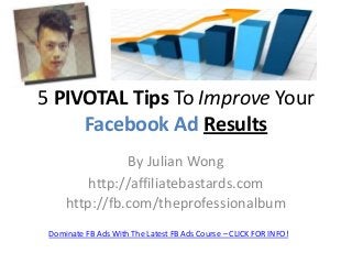 5 PIVOTAL Tips To Improve Your
Facebook Ad Results
By Julian Wong
http://affiliatebastards.com
http://fb.com/theprofessionalbum
Dominate FB Ads With The Latest FB Ads Course – CLICK FOR INFO!

 