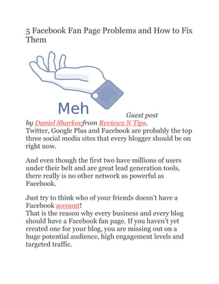 5 Facebook Fan Page Problems and How to Fix
Them
Guest post
by Daniel Sharkovfrom Reviewz N Tips.
Twitter, Google Plus and Facebook are probably the top
three social media sites that every blogger should be on
right now.
And even though the first two have millions of users
under their belt and are great lead generation tools,
there really is no other network as powerful as
Facebook.
Just try to think who of your friends doesn’t have a
Facebook account!
That is the reason why every business and every blog
should have a Facebook fan page. If you haven’t yet
created one for your blog, you are missing out on a
huge potential audience, high engagement levels and
targeted traffic.
 