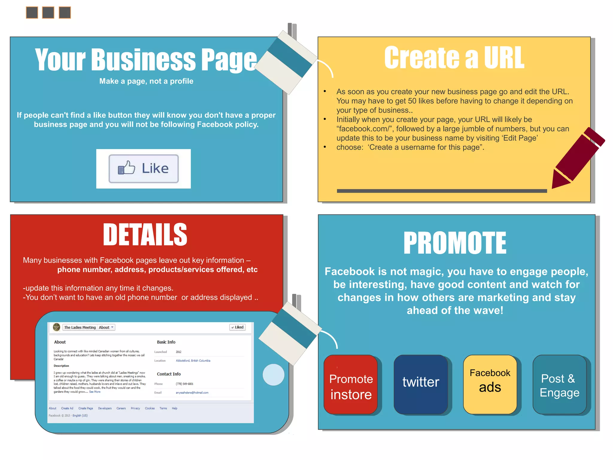 Create a URL

Your Business Page
Make a page, not a profile
●

If people can't find a like button they will know you don't have a proper
business page and you will not be following Facebook policy.

●

●

As soon as you create your new business page go and edit the URL.
You may have to get 50 likes before having to change it depending on
your type of business..
Initially when you create your page, your URL will likely be
“facebook.com/”, followed by a large jumble of numbers, but you can
update this to be your business name by visiting ‘Edit Page’
choose: ‘Create a username for this page”.

DETAILS
Many businesses with Facebook pages leave out key information –
phone number, address, products/services offered, etc
-update this information any time it changes.
-You don’t want to have an old phone number or address displayed ..

PROMOTE
Facebook is not magic, you have to engage people,
be interesting, have good content and watch for
changes in how others are marketing and stay
ahead of the wave!

Promote

instore

twitter

Facebook

ads

Post &
Engage

 