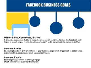 FACEBOOK BUSINESS GOALS

Gather Likes, Comments, Shares
It is basic... businesses that have more of a presence on social media sites like Facebook rank
higher in search engine results than those who don't and it translates in to more web traffic..

Increase Profits
By posting Facebook-only promotions to your business page which trigger call-to-action sales,
exclusive offers, specials and email capture techniques.

CONCLUSION

Increase Reach

Encourage happy clients to share your page
Which will increase customer Interaction

 