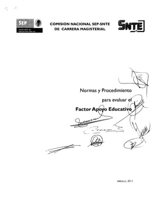 COMISION NACIONAL SEP-SNTE
SICRytAlait
tOvC41161.4   /011
                       DE CARRERA MAGISTERIAL




                                  Norrnas y Procedimiento
                                            para evaluar
                                Factor A o Educati


                                       e




                                                   Mexico, 2011
 