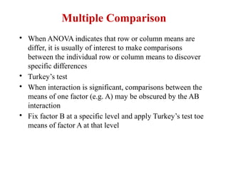 Multiple Comparison
• When ANOVA indicates that row or column means are
differ, it is usually of interest to make comparisons
between the individual row or column means to discover
specific differences
• Turkey’s test
• When interaction is significant, comparisons between the
means of one factor (e.g. A) may be obscured by the AB
interaction
• Fix factor B at a specific level and apply Turkey’s test toe
means of factor A at that level
 