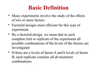 Basic Definition
• Many experiments involve the study of the effects
of two or more factors.
• Factorial designs most efficient for this type of
experiment.
• By a factorial design, we mean that in each
complete trial or replicate of the experiment all
possible combinations of the levels of the factors are
investigated
• If there are a levels of factor A and b levels of factor
B, each replicate contains all ab treatment
combinations.
 