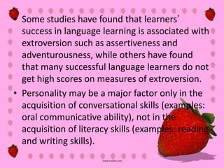 • Some studies have found that learners’
  success in language learning is associated with
  extroversion such as assertiveness and
  adventurousness, while others have found
  that many successful language learners do not
  get high scores on measures of extroversion.
• Personality may be a major factor only in the
  acquisition of conversational skills (examples:
  oral communicative ability), not in the
  acquisition of literacy skills (examples: reading
  and writing skills).
 