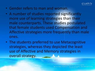 • Gender refers to man and woman.
• A number of studies reported significantly
  more use of learning strategies than their
  male counterparts. These studies postulated
  that female students used Compensation and
  Affective strategies more frequently than male
  ones.
• The students preferred to use Metacognitive
  strategies, whereas they depicted the least
  use of Affective and Memory strategies in
  overall strategy.
 