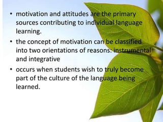 • motivation and attitudes are the primary
  sources contributing to individual language
  learning.
• the concept of motivation can be classified
  into two orientations of reasons: instrumental
  and integrative
• occurs when students wish to truly become
  part of the culture of the language being
  learned.
 