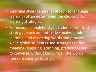 • Learning style (general approach to language
  learning) often determined the choice of L2
  learning strategies.
• For example, analytic-style students preferred
  strategies such as contrastive analysis, rule-
  learning, and dissecting words and phrases,
  while global students used strategies to find
  meaning (guessing, scanning, predicting) and
  to converse without knowing all the words
  (paraphrasing, gesturing).
 