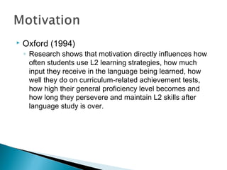  Oxford (1994)
◦ Research shows that motivation directly influences how
often students use L2 learning strategies, how much
input they receive in the language being learned, how
well they do on curriculum-related achievement tests,
how high their general proficiency level becomes and
how long they persevere and maintain L2 skills after
language study is over.
 
