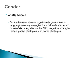  Chang (2007)
◦ female learners showed significantly greater use of
language learning strategies than did male learners in
three of six categories on the SILL: cognitive strategies,
metacognitive strategies, and social strategies
 