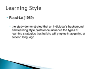  Rossi-Le (1989)
◦ the study demonstrated that an individual's background
and learning style preference influence the types of
learning strategies that he/she will employ in acquiring a
second language
 