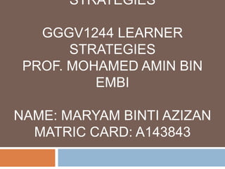 STRATEGIES
GGGV1244 LEARNER
STRATEGIES
PROF. MOHAMED AMIN BIN
EMBI
NAME: MARYAM BINTI AZIZAN
MATRIC CARD: A143843

 