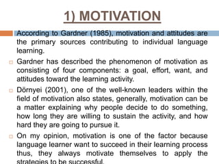 1) MOTIVATION








According to Gardner (1985), motivation and attitudes are
the primary sources contributing to individual language
learning.
Gardner has described the phenomenon of motivation as
consisting of four components: a goal, effort, want, and
attitudes toward the learning activity.
Dörnyei (2001), one of the well-known leaders within the
field of motivation also states, generally, motivation can be
a matter explaining why people decide to do something,
how long they are willing to sustain the activity, and how
hard they are going to pursue it.
On my opinion, motivation is one of the factor because
language learner want to succeed in their learning process
thus, they always motivate themselves to apply the

 