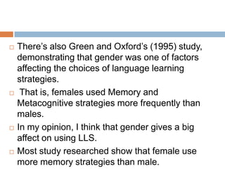 







There’s also Green and Oxford’s (1995) study,
demonstrating that gender was one of factors
affecting the choices of language learning
strategies.
That is, females used Memory and
Metacognitive strategies more frequently than
males.
In my opinion, I think that gender gives a big
affect on using LLS.
Most study researched show that female use
more memory strategies than male.

 