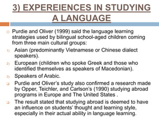 3) EXPEREIENCES IN STUDYING
A LANGUAGE


1)

2)

3)




Purdie and Oliver (1999) said the language learning
strategies used by bilingual school-aged children coming
from three main cultural groups:
Asian (predominantly Vietnamese or Chinese dialect
speakers).
European (children who spoke Greek and those who
identified themselves as speakers of Macedonian).
Speakers of Arabic.
Purdie and Oliver’s study also confirmed a research made
by Opper, Teichler, and Carlson’s (1990) studying abroad
programs in Europe and The United States .
The result stated that studying abroad is deemed to have
an influence on students’ thought and learning style,
especially in their actual ability in language learning.

 