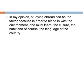 

In my opinion, studying abroad can be the
factor because in order to blend in with the
environment, one must learn, the culture, the
habit and of course, the language of the
country.

 