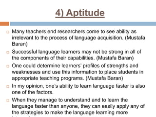 4) Aptitude










Many teachers end researchers come to see ability as
irrelevant to the process of language acquisition. (Mustafa
Baran)
Successful language learners may not be strong in all of
the components of their capabilities. (Mustafa Baran)
One could determine learners’ profiles of strengths and
weaknesses and use this information to place students in
appropriate teaching programs. (Mustafa Baran)
In my opinion, one’s ability to learn language faster is also
one of the factors.
When they manage to understand and to learn the
language faster than anyone, they can easily apply any of
the strategies to make the language learning more

 