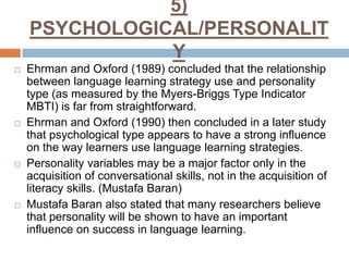 5)
PSYCHOLOGICAL/PERSONALIT
Y








Ehrman and Oxford (1989) concluded that the relationship
between language learning strategy use and personality
type (as measured by the Myers-Briggs Type Indicator
MBTI) is far from straightforward.
Ehrman and Oxford (1990) then concluded in a later study
that psychological type appears to have a strong influence
on the way learners use language learning strategies.
Personality variables may be a major factor only in the
acquisition of conversational skills, not in the acquisition of
literacy skills. (Mustafa Baran)
Mustafa Baran also stated that many researchers believe
that personality will be shown to have an important
influence on success in language learning.

 