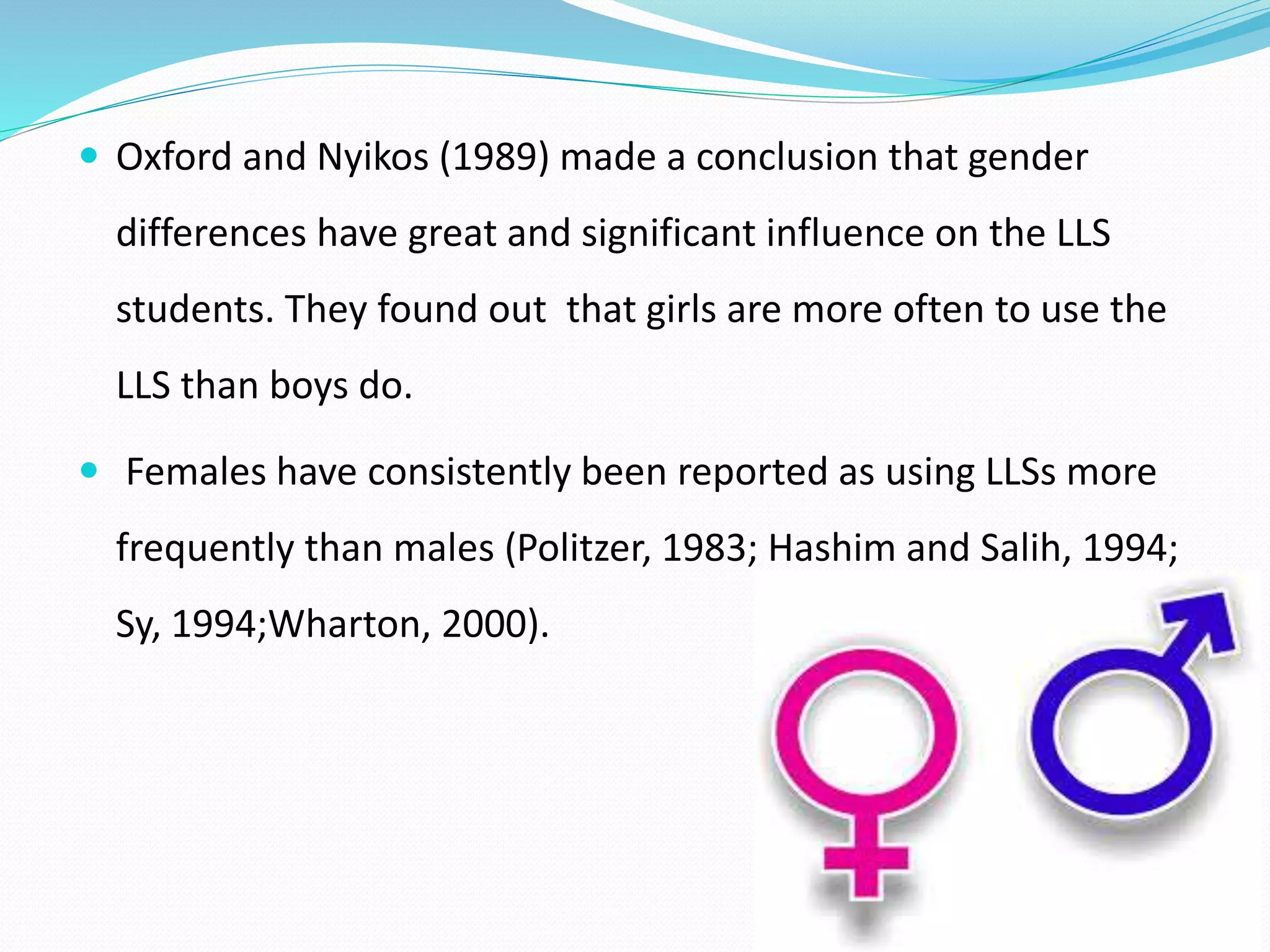 Oxford and Nyikos (1989) made a conclusion that gender 
differences have great and significant influence on the LLS 
students. They found out that girls are more often to use the 
LLS than boys do. 
 Females have consistently been reported as using LLSs more 
frequently than males (Politzer, 1983; Hashim and Salih, 1994; 
Sy, 1994;Wharton, 2000). 
 