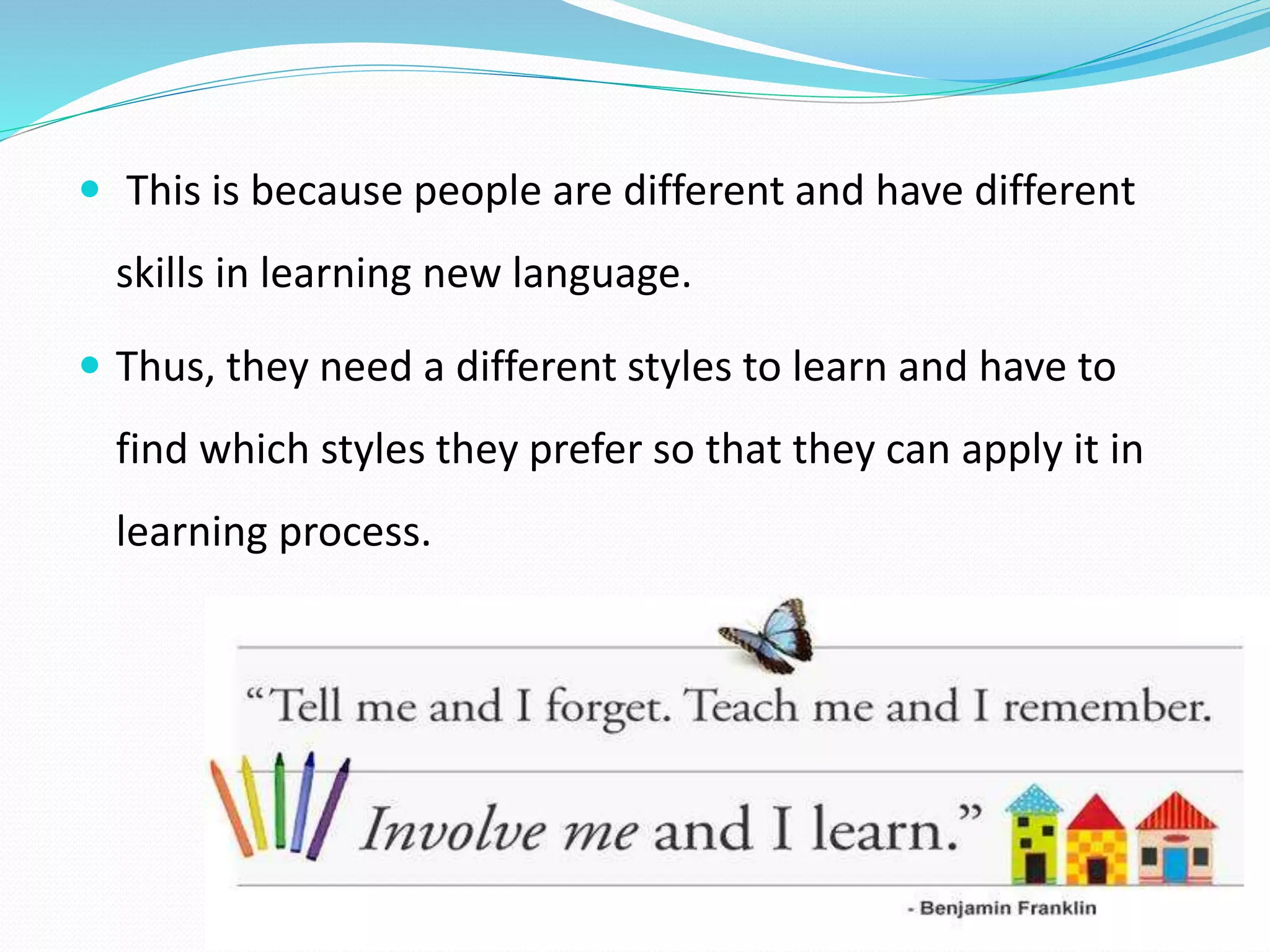  This is because people are different and have different 
skills in learning new language. 
 Thus, they need a different styles to learn and have to 
find which styles they prefer so that they can apply it in 
learning process. 
 