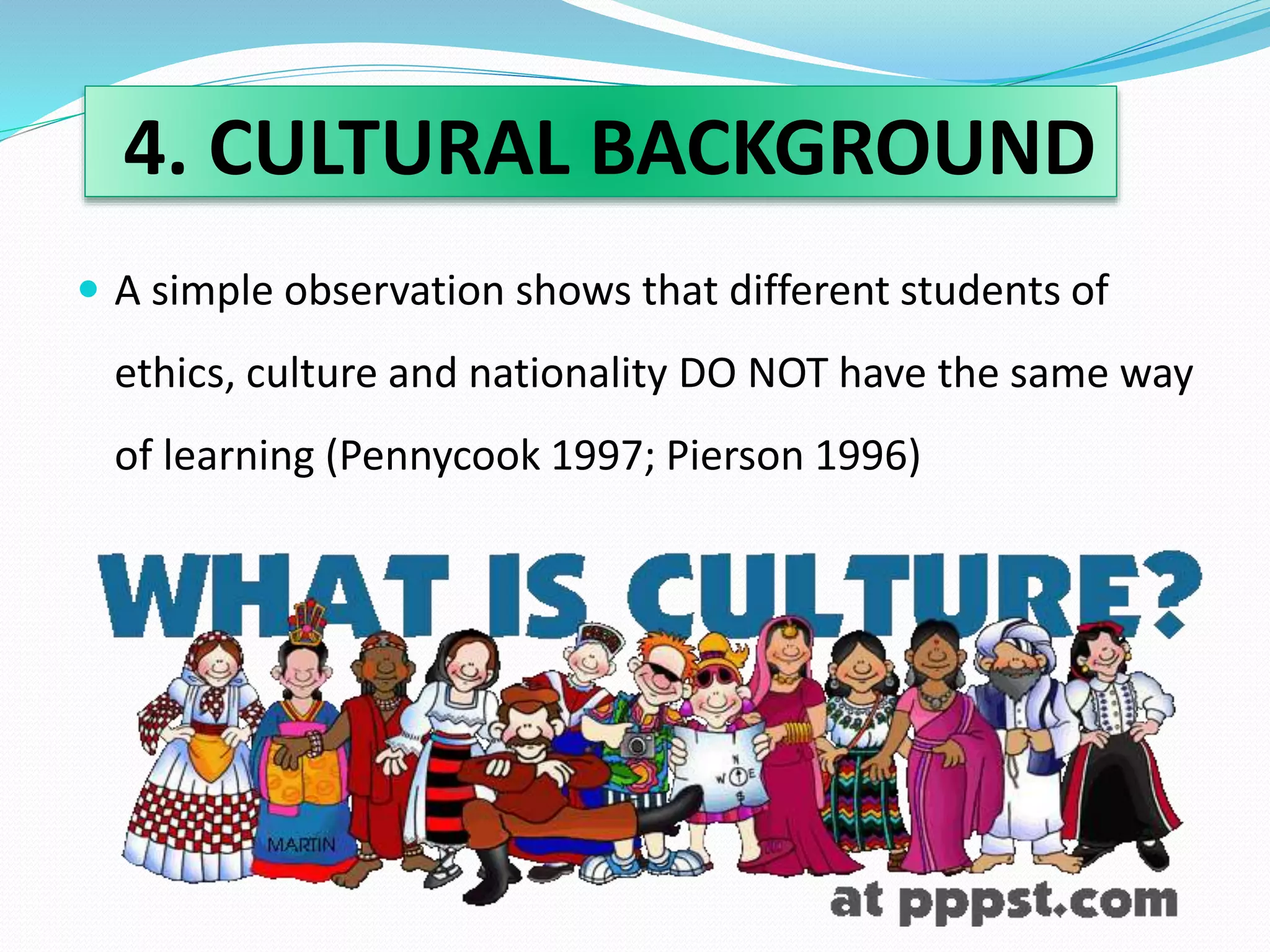 4. CULTURAL BACKGROUND 
 A simple observation shows that different students of 
ethics, culture and nationality DO NOT have the same way 
of learning (Pennycook 1997; Pierson 1996) 
 