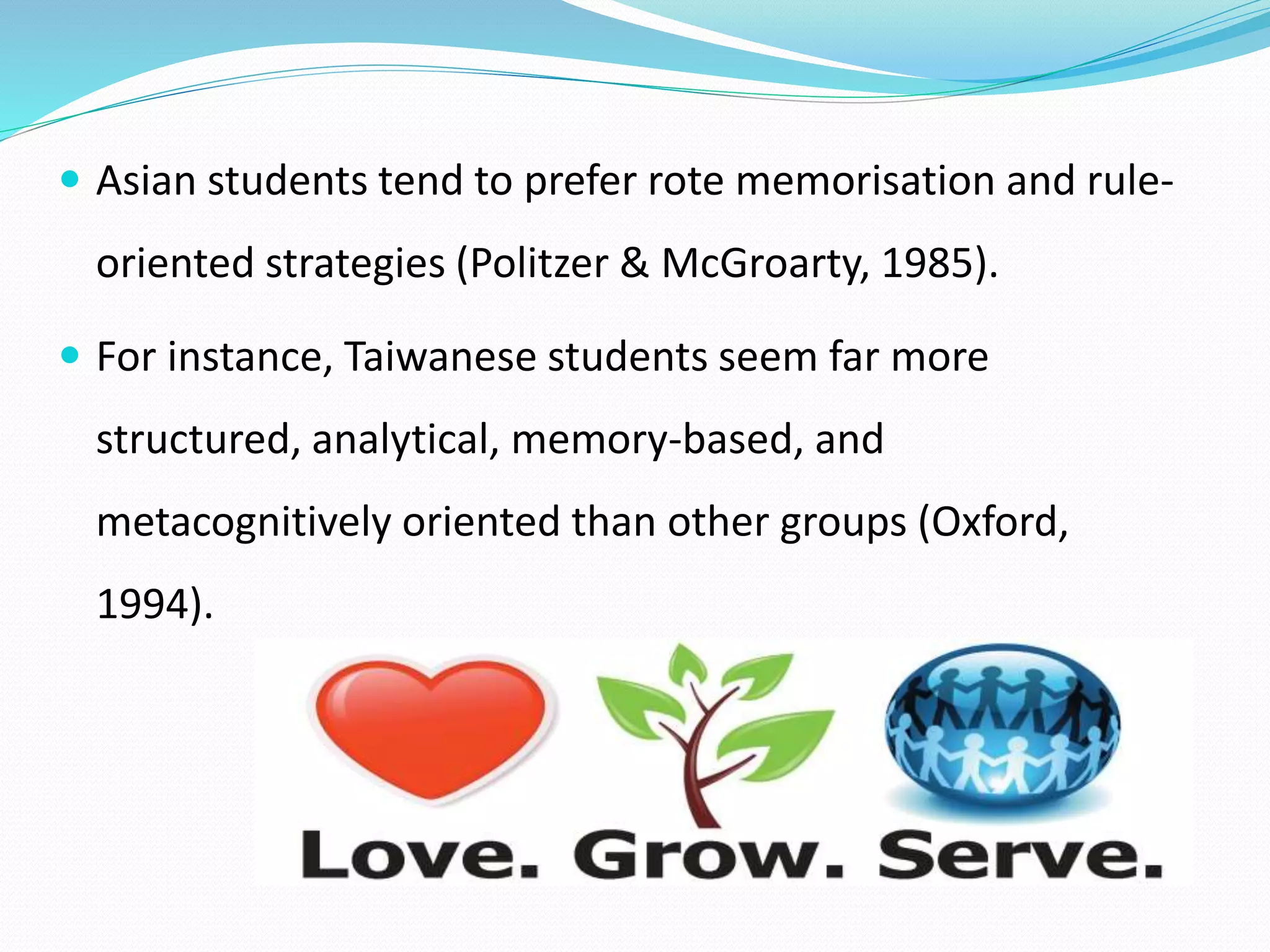 Asian students tend to prefer rote memorisation and rule-oriented 
strategies (Politzer & McGroarty, 1985). 
 For instance, Taiwanese students seem far more 
structured, analytical, memory-based, and 
metacognitively oriented than other groups (Oxford, 
1994). 
 