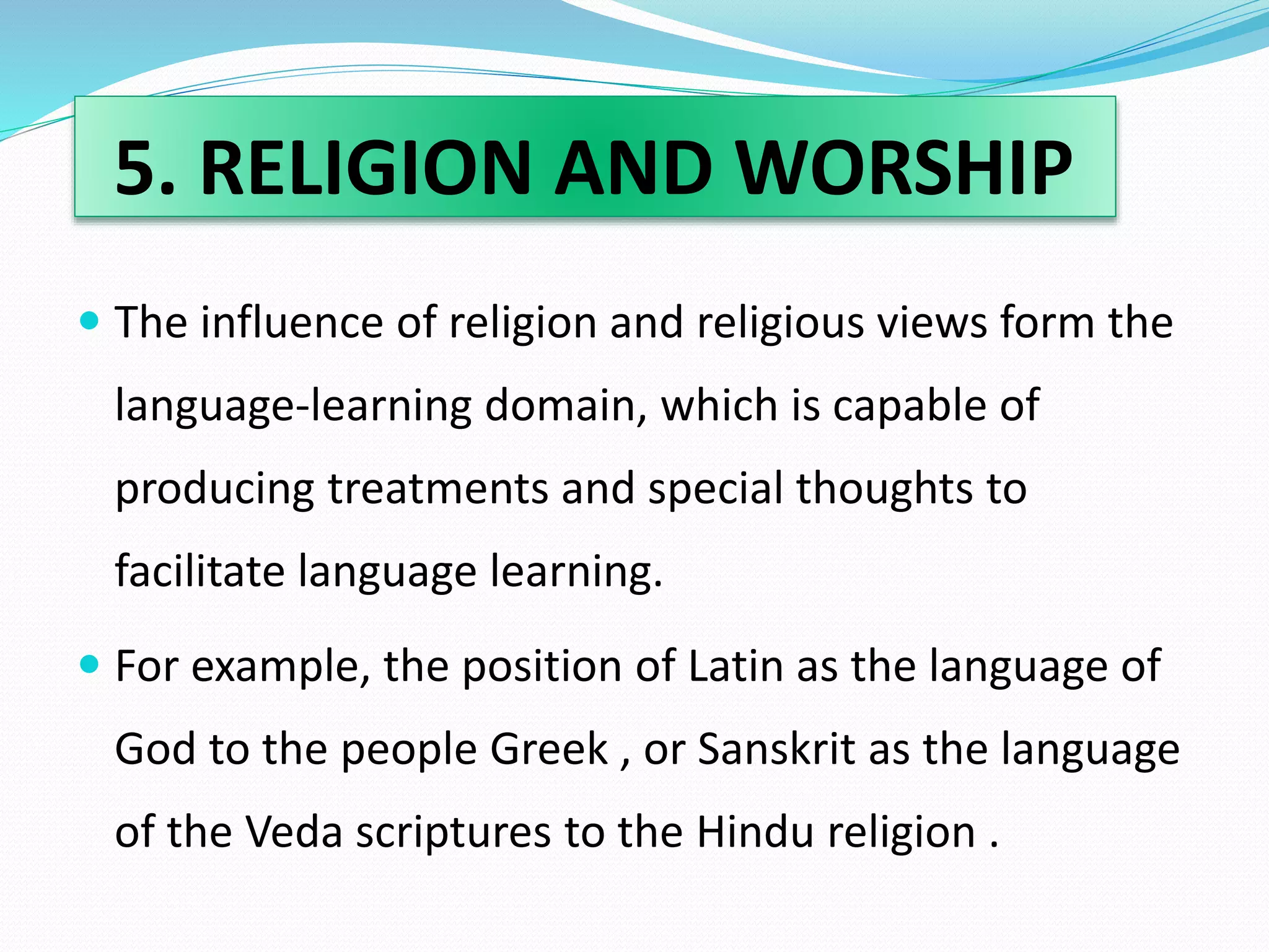 5. RELIGION AND WORSHIP 
 The influence of religion and religious views form the 
language-learning domain, which is capable of 
producing treatments and special thoughts to 
facilitate language learning. 
 For example, the position of Latin as the language of 
God to the people Greek , or Sanskrit as the language 
of the Veda scriptures to the Hindu religion . 
 