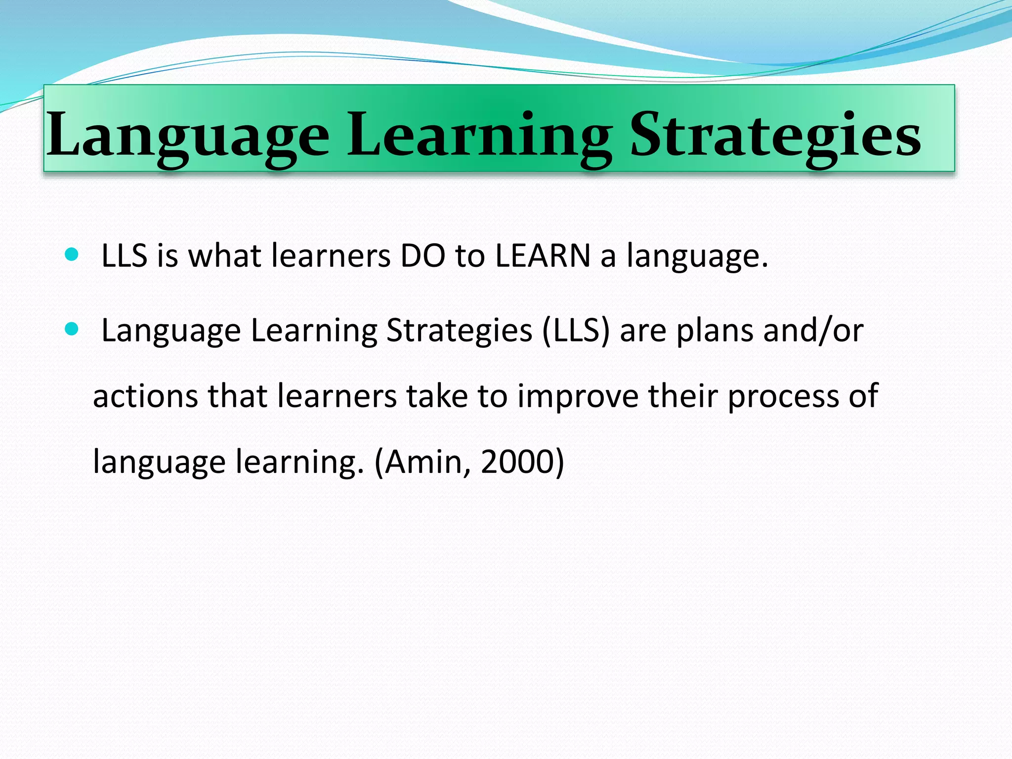 Language Learning Strategies 
 LLS is what learners DO to LEARN a language. 
 Language Learning Strategies (LLS) are plans and/or 
actions that learners take to improve their process of 
language learning. (Amin, 2000) 
 