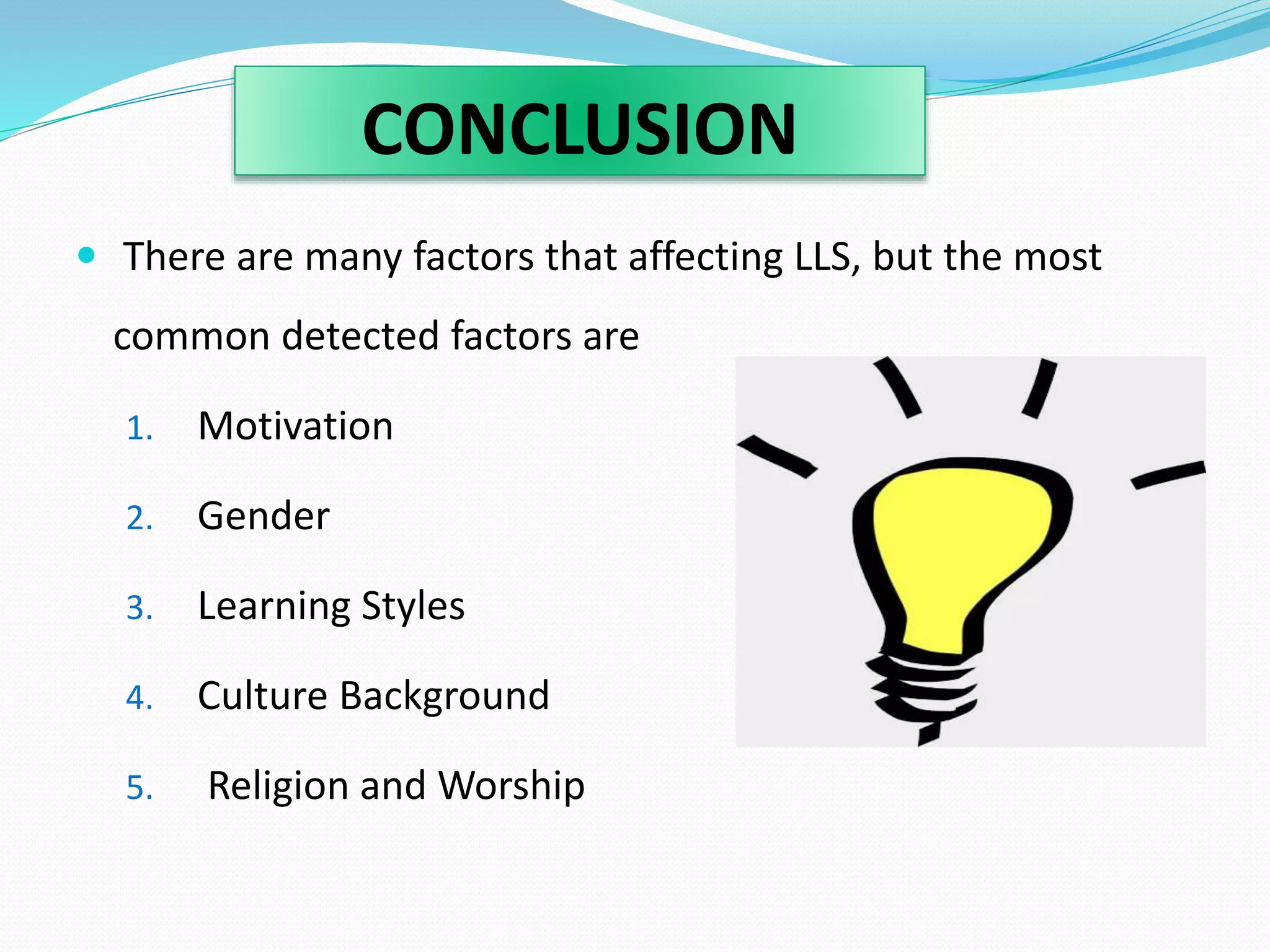 CONCLUSION 
 There are many factors that affecting LLS, but the most 
common detected factors are 
1. Motivation 
2. Gender 
3. Learning Styles 
4. Culture Background 
5. Religion and Worship 
 